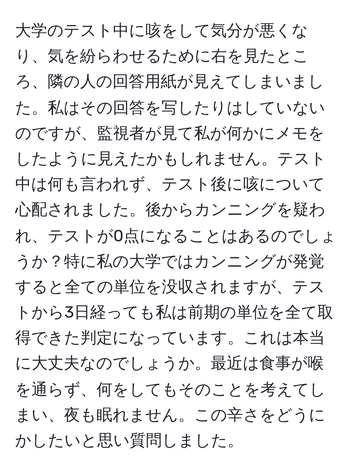 大学のテスト中に咳をして気分が悪くなり、気を紛らわせるために右を見たところ、隣の人の回答用紙が見えてしまいました。私はその回答を写したりはしていないのですが、監視者が見て私が何かにメモをしたように見えたかもしれません。テスト中は何も言われず、テスト後に咳について心配されました。後からカンニングを疑われ、テストが0点になることはあるのでしょうか？特に私の大学ではカンニングが発覚すると全ての単位を没収されますが、テストから3日経っても私は前期の単位を全て取得できた判定になっています。これは本当に大丈夫なのでしょうか。最近は食事が喉を通らず、何をしてもそのことを考えてしまい、夜も眠れません。この辛さをどうにかしたいと思い質問しました。