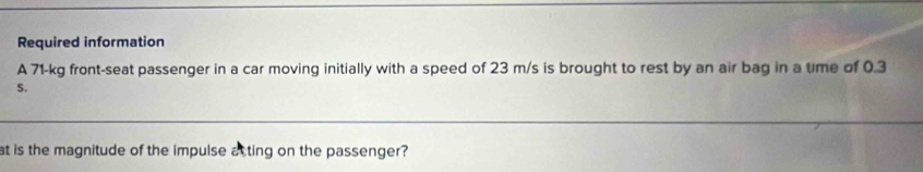 Required information 
A 71-kg front-seat passenger in a car moving initially with a speed of 23 m/s is brought to rest by an air bag in a time of 0.3
S. 
at is the magnitude of the impulse atting on the passenger?