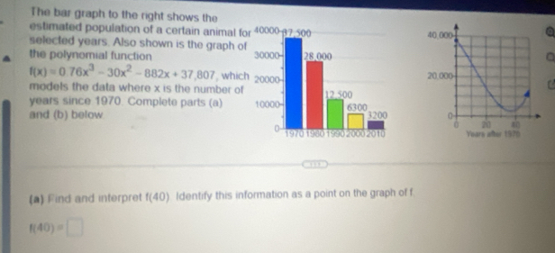 The bar graph to the right shows the 
estimated population of a certain animal for 
selected years. Also shown is the graph of 
the polynomial function a
f(x)=0.76x^3-30x^2-882x+37,807 , which 
models the data where x is the number of 
C
years since 1970. Complete parts (a) 
and (b) below 
( 
(a) Find and interpret f(40) ldentify this information as a point on the graph of f.
f(40)=□