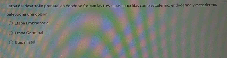 Etapa del desarrollo prenatal en donde se forman las tres capas conocidas como ectodermo, endodermo y mesodermo.
Selecciona una opción
Etapa Embrionaria
Etapa Germinal
Etapa Fetal