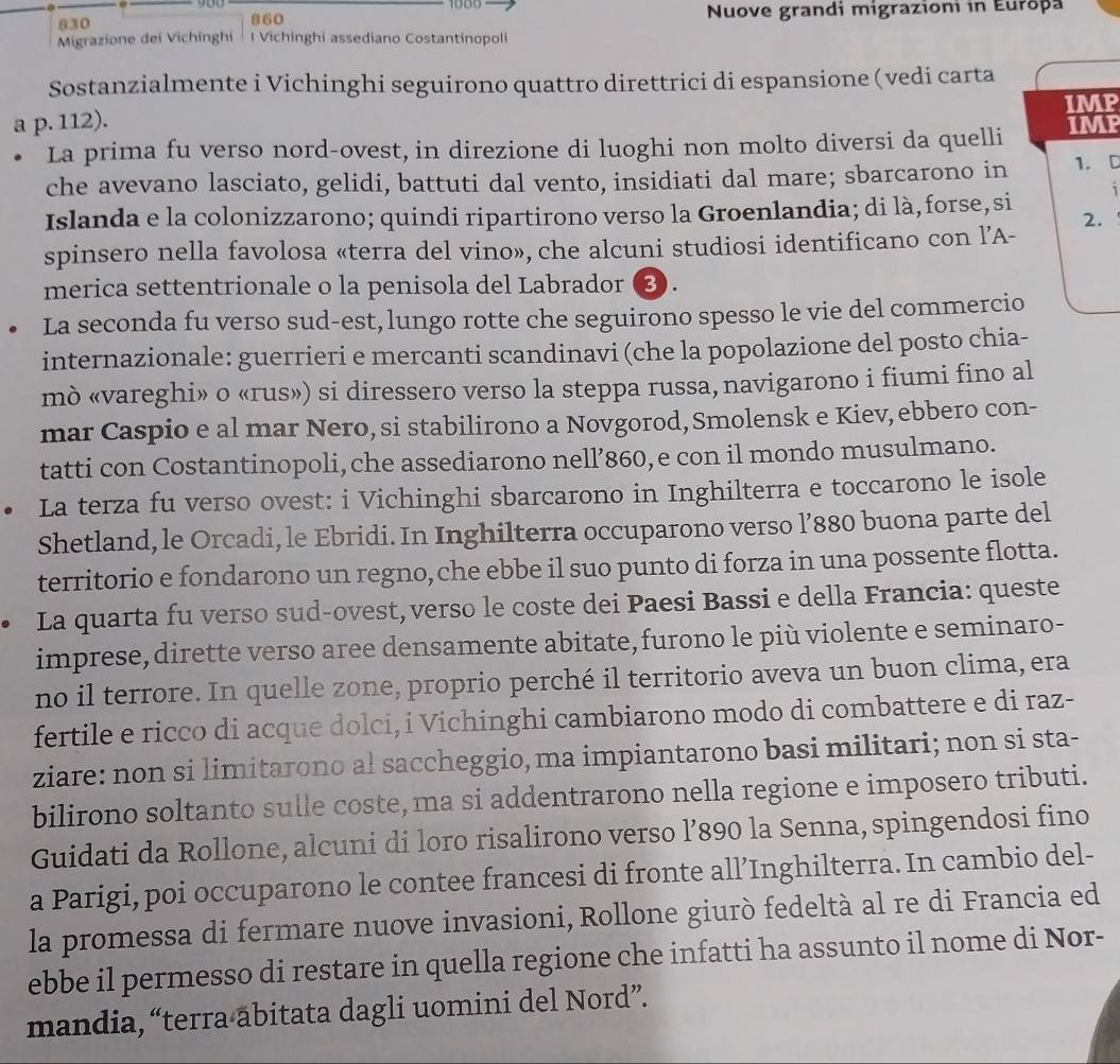 1000
830 860  Nuove grandi migrazioni in Europa
Migrazione dei Vichinghi l Vichinghi assediano Costantinopoli
Sostanzialmente i Vichinghi seguirono quattro direttrici di espansione (vedi carta
a p. 112). IMP
• La prima fu verso nord-ovest, in direzione di luoghi non molto diversi da quelli IM
che avevano lasciato, gelidi, battuti dal vento, insidiati dal mare; sbarcarono in 1. D
Islanda e la colonizzarono; quindi ripartirono verso la Groenlandia; di là, forse,si
2.
spinsero nella favolosa «terra del vino», che alcuni studiosi identificano con l’A-
merica settentrionale o la penisola del Labrador (3).
La seconda fu verso sud-est, lungo rotte che seguirono spesso le vie del commercio
internazionale: guerrieri e mercanti scandinavi (che la popolazione del posto chia-
mò «vareghi» o «rus») si diressero verso la steppa russa, navigarono i fiumi fino al
mar Caspio e al mar Nero, si stabilirono a Novgorod, Smolensk e Kiev, ebbero con-
tatti con Costantinopoli, che assediarono nell’860, e con il mondo musulmano.
La terza fu verso ovest: i Vichinghi sbarcarono in Inghilterra e toccarono le isole
Shetland, le Orcadi, le Ebridi. In Inghilterra occuparono verso l’880 buona parte del
territorio e fondarono un regno,che ebbe il suo punto di forza in una possente flotta.
La quarta fu verso sud-ovest, verso le coste dei Paesi Bassi e della Francia: queste
imprese, dirette verso aree densamente abitate, furono le più violente e seminaro-
no il terrore. In quelle zone, proprio perché il territorio aveva un buon clima, era
fertile e ricco di acque dolci, i Víchinghi cambiarono modo di combattere e di raz-
ziare: non si limitarono al saccheggio, ma impiantarono basi militari; non si sta-
bilirono soltanto sulle coste, ma si addentrarono nella regione e imposero tributi.
Guidati da Rollone, alcuni di loro risalirono verso l’890 la Senna, spingendosi fino
a Parigi, poi occuparono le contee francesi di fronte all’Inghilterra. In cambio del-
la promessa di fermare nuove invasioni, Rollone giurò fedeltà al re di Francia ed
ebbe il permesso di restare in quella regione che infatti ha assunto il nome di Nor-
mandia, “terra abitata dagli uomini del Nord”.