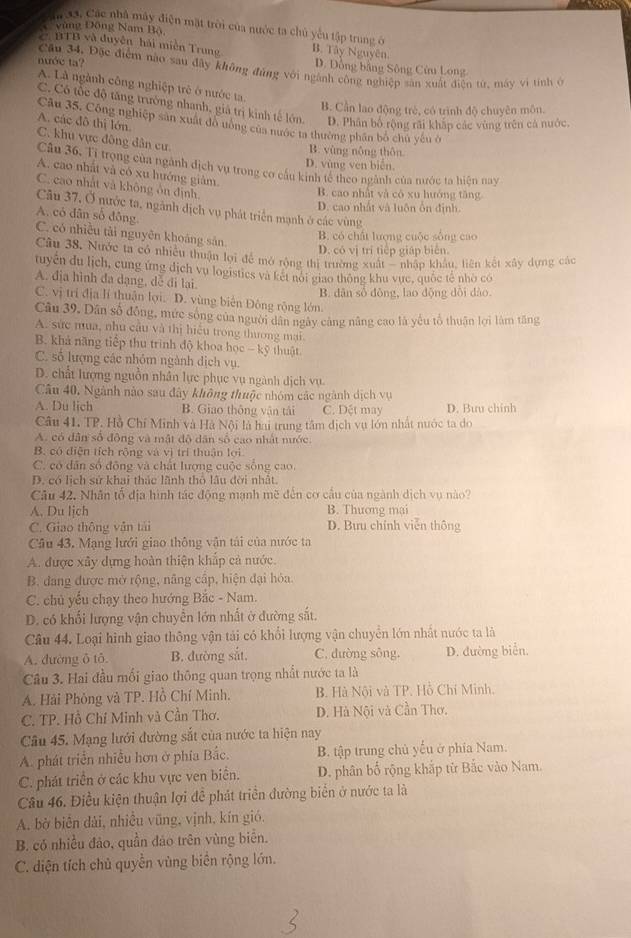 Ia 33, Các nhà máy điện mặt trời của nước ta chủ yếu tập trung ở
C vùng Đồng Nam Bộ,
C BTB và duyện hải miền Trung B. Tây Nguyên
D. Đồng bằng Sông Cửu Long
nước ta? Cầu 34, Đặc điểm nào sau đây không đủng với ngành công nghiệp sân xuất điện từ, máy vi tính ở
A. Là ngành công nghiệp trẻ ở nước ta.
B. Cần lao động trẻ, có trình độ chuyên môn.
C. Có tốc độ tăng trưởng nhanh, giả trị kinh tế lớn. D. Phân bố rộng rãi khắp các vùng trên cả nước.
A. các đô thị lớn.
Câu 35. Công nghiệp sản xuất đô ướng của nước ta thường phân bố chủ yếu ở
C. khu vực đông dân cư.
B. vùng nông thôn
D. vùng ven biển
Câu 36. Tỉ trọng của ngành địch vụ trong cơ cầu kinh tế theo ngành của nước ta hiện nay
A. cao nhất và có xu hướng giảm
C. cao nhất và không ôn định.
B. cao nhật và có xu hướng tăng
D. cao nhất và luôn ôn định.
Câu 37, Ở nước ta, ngành địch vụ phát triển mạnh ở các vùng
A. có dân số đông
C. có nhiều tài nguyên khoáng sản
B. có chất lượng cuộc sông cao
D. có vị trí tiếp giáp biên.
Câu 38. Nước ta có nhiều thuận lợi để mở rộng thị trường xuất '' nhập khẩu, liên kết xây dựng các
tuyển du lịch, cung ứng dịch vụ logistics và kết nói giao thông khu vực, quốc tế nhờ có
A. địa hình đa dạng, dễ đi lại.
B. dân số đông, lao động dồi dào
C. vị trí địa lí thuận lợi. D. vùng biên Đông rộng lớn.
Câu 39. Dân số đồng, mức sống của người dân ngày cảng năng cao là yếu tổ thuận lợi làm tăng
A. sức mua, nhu câu và thị hiệu trong thương mại
B. khả năng tiếp thu trinh độ khoa học - kỹ thuật.
C. số lượng các nhóm ngành dịch vụ.
D. chất lượng nguồn nhân lực phục vụ ngành dịch vụ.
Câu 40, Ngành nào sau đây không thuộc nhóm các ngành dịch vụ
A. Du lich B. Giao thông vận tái C. Dết may D. Bưu chính
Câu 41. TP. Hồ Chí Minh và Hà Nội là hai trung tâm dịch vụ lớn nhật nước ta do
A. có dân số động và mật độ dân số cao nhất nước.
B. có diện tích rộng và vị trí thuận lợi
C. có dân số động và chất lượng cuộc sông cao
D. có lịch sử khai thác lãnh thỏ lâu đời nhất.
Câu 42. Nhân tổ địa hình tác động mạnh mẽ đến cơ cầu của ngành dịch vụ nào?
A. Du ljch B. Thương mại
C. Giao thông vận tải D. Bưu chính viễn thông
Câu 43. Mạng lưới giao thông vận tái của nước ta
A. được xây dựng hoàn thiện khắp cả nước.
B. đang được mở rộng, nâng cấp, hiện đại hóa
C. chủ yếu chạy theo hướng Bắc - Nam.
D. có khối lượng vận chuyển lớn nhất ở đường sắt.
Câu 44. Loại hình giao thông vận tải có khổi lượng vận chuyển lớn nhất nước ta là
A. đường ô tô. B. đường sắt. C. đường sông. D. đường biển.
Câu 3. Hai đầu mối giao thông quan trọng nhất nước ta là
A. Hải Phòng và TP. Hồ Chí Minh. B. Hà Nội và TP. Hồ Chí Minh.
C. TP. Hồ Chí Minh và Cần Thơ. D. Hà Nội và Cần Thơ.
Câu 45. Mạng lưới đường sắt của nước ta hiện nay
A. phát triển nhiều hơn ở phía Bắc. B. tập trung chủ yếu ở phía Nam.
C. phát triển ở các khu vực ven biển. D. phân bố rộng khắp từ Bắc vào Nam.
Câu 46. Điều kiện thuận lợi đề phát triển đường biển ở nước ta là
A. bờ biển dài, nhiều vũng, vịnh, kín gió.
B. có nhiều đảo, quần đảo trên vùng biển.
C. diện tích chủ quyền vùng biển rộng lớn.