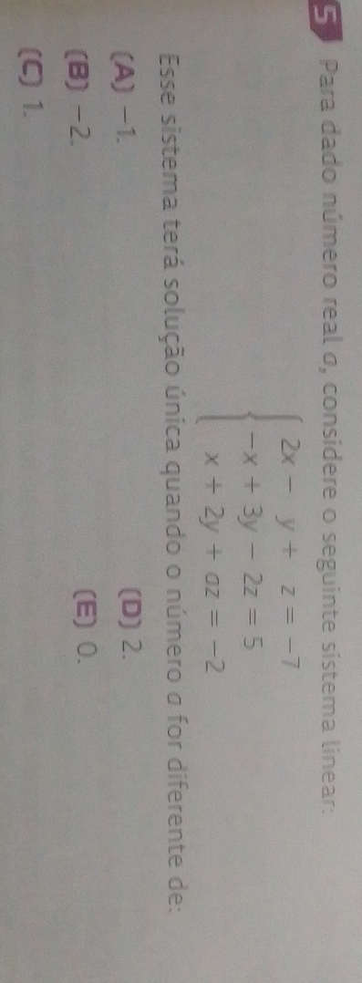 Para dado número real σ, considere o seguinte sistema linear:
beginarrayl 2x-y+z=-7 -x+3y-2z=5 x+2y+az=-2endarray.
Esse sistema terá solução única quando o número σ for diferente de:
(A) -1. (D) 2.
(B) -2. (E) 0.
(C) 1.