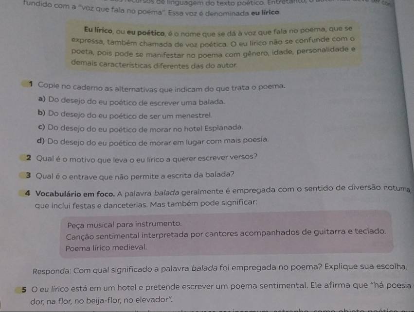 arsos de linguagem do texto poético. Entratanto, 
fundido com a ''voz que fala no poema''. Essa voz é denominada eu lírico
Eu lírico, ou eu poético, é o nome que se dá à voz que fala no poema, que se
expressa, também chamada de voz poética. O eu lírico não se confunde com o
poeta, pois pode se manifestar no poema com gênero, idade, personalidade e
demais características diferentes das do autor.
1 Copie no caderno as alternativas que indicam do que trata o poema.
a) Do desejo do eu poético de escrever uma balada.
b) Do desejo do eu poético de ser um menestrel.
c) Do desejo do eu poético de morar no hotel Esplanada.
d) Do desejo do eu poético de morar em lugar com mais poesia.
2 Qual é o motivo que leva o eu lírico a querer escrever versos?
3 Qual é o entrave que não permite a escrita da balada?
4 Vocabulário em foco. A palavra balada geralmente é empregada com o sentido de diversão noturna
que inclui festas e danceterias. Mas também pode significar:
Peça musical para instrumento.
Canção sentimental interpretada por cantores acompanhados de guitarra e teclado.
Poema lírico medieval.
Responda: Com qual significado a palavra balada foi empregada no poema? Explique sua escolha.
5 O eu lírico está em um hotel e pretende escrever um poema sentimental. Ele afirma que “há poesia
dor, na flor, no beija-flor, no elevador”.