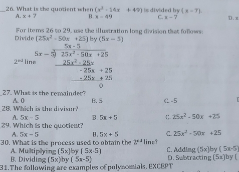 What is the quotient when (x^2-14x+49) is divided by (x-7). D. x
A. x+7 B. x-49 C. x-7
For items 26 to 29, use the illustration long division that follows:
Divide (25x^2-50x+25) bv (5x-5)
2^(nd) lin beginarrayr 5x-5 5x-3encloselongdiv 25x^2-50x+25 -25x^2-25x+25 -25x+25 hline 0endarray
27. What is the remainder?
A. 0 B. 5 C. -5 I 
28. Which is the divisor?
A. 5x-5 B. 5x+5 C. 25x^2-50x+25
29. Which is the quotient?
A. 5x-5 B. 5x+5 C. 25x^2-50x+25
30. What is the process used to obtain the 2^(nd) line? )by (5x-5)
A. Multiplying (5x) by (5x-5) C. Adding (5x
B. Dividing (5x) by (5x-5) D. Subtracting (5x) by (
31.The following are examples of polynomials, EXCEPT