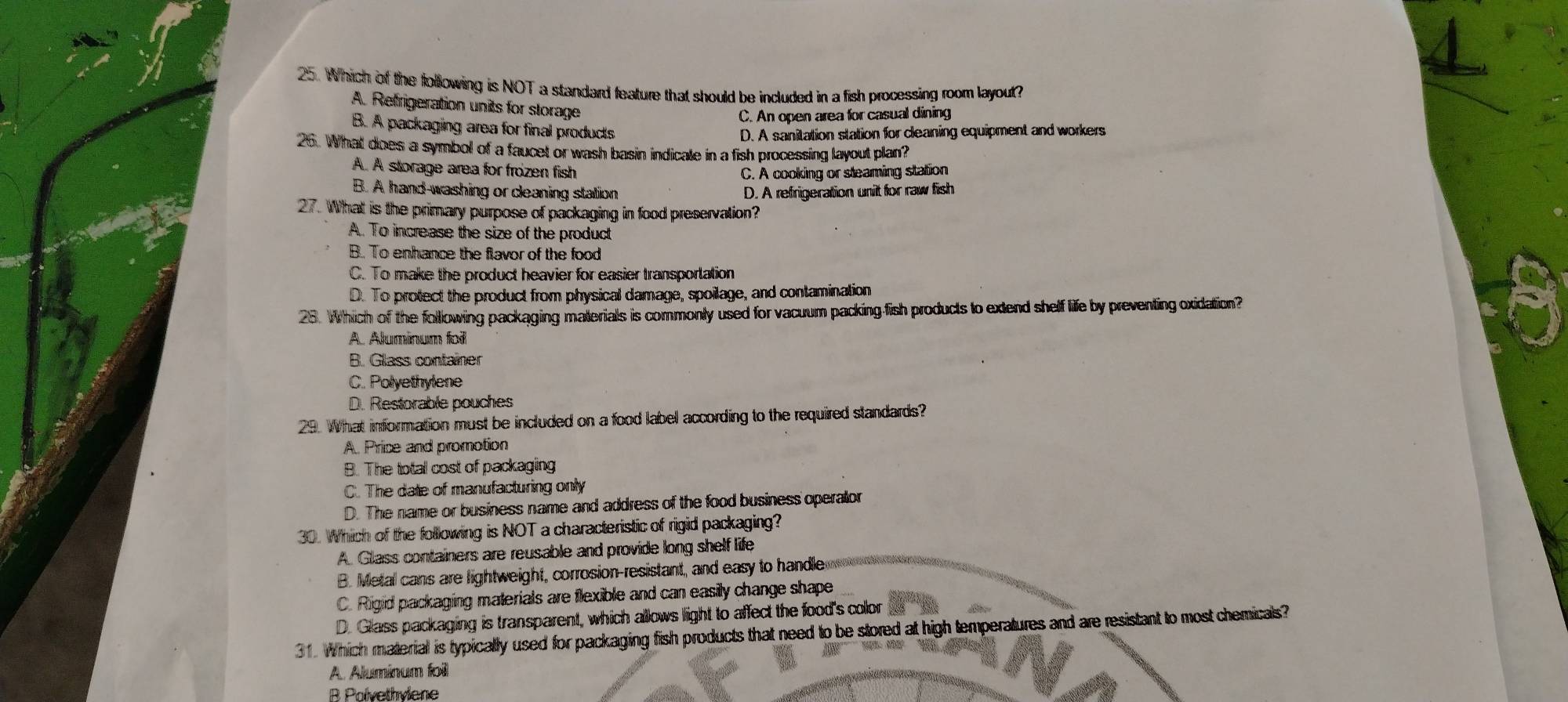 Which of the following is NOT a standard feature that should be included in a fish processing room layout?
A. Refrigeration units for storage
C. An open area for casual dining
B. A packaging area for final products
D. A sanitation station for cleaning equipment and workers
26. What does a symbol of a faucet or wash basin indicale in a fish processing layout plan?
A. A storage area for frozen fish C. A cooking or steaming station
B. A hand-washing or cleaning station D. A refrigeration unit for raw fish
27. What is the primary purpose of packaging in food preservation?
A. To increase the size of the product
B. To enhance the flavor of the food
C. To make the product heavier for easier transportation
D. To protect the product from physical damage, spoilage, and contamination
28. Which of the following packaging materials is commonly used for vacuum packing fish products to extend shelf life by preventing oxidation?
A. Aluminum foil
B. Glass container
C. Polyethylene
D. Restorable pouches
29. What information must be included on a food label according to the required standards?
A. Price and promotion
B. The total cost of packaging
C. The date of manufacturing only
D. The name or business name and address of the food business operalor
30. Which of the following is NOT a characteristic of rigid packaging?
A. Glass containers are reusable and provide long shelf life
B. Metal cans are lightweight, corrosion-resistant, and easy to handle
C. Rigid packaging materials are flexible and can easily change shape
D. Glass packaging is transparent, which allows light to affect the food's color
31. Which material is typically used for packaging fish products that need to be stored at high temperatures and are resistant to most chemicals?
A. Aluminum foil
B Polvethviene