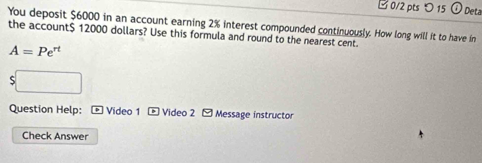 □ 0/2 pts つ 15 o Deta 
You deposit $6000 in an account earning 2% interest compounded continuously. How long will it to have in 
the account $ 12000 dollars? Use this formula and round to the nearest cent.
A=Pe^(rt)
S 
Question Help: • Video 1 D Video 2 Message instructor 
Check Answer