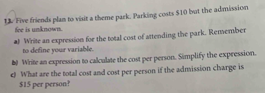 Five friends plan to visit a theme park. Parking costs $10 but the admission 
fee is unknown. 
a) Write an expression for the total cost of attending the park. Remember 
to define your variable. 
b) Write an expression to calculate the cost per person. Simplify the expression. 
c) What are the total cost and cost per person if the admission charge is
$15 per person?