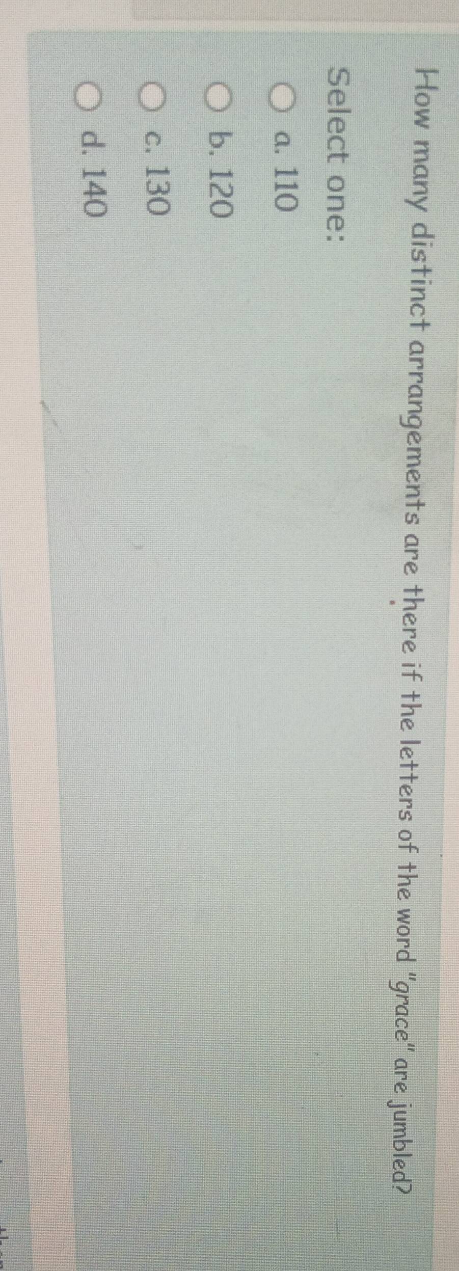 How many distinct arrangements are there if the letters of the word "grace" are jumbled?
Select one:
a. 110
b. 120
c. 130
d. 140