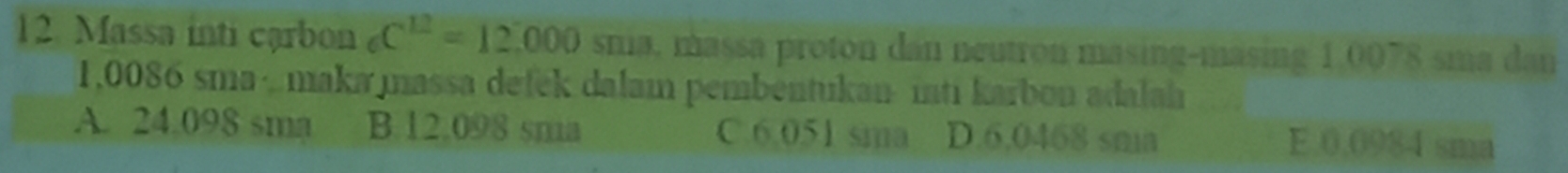 Massa inti carbon C^(12)=12.000 sna, massa proton dan neutron masing-masing 1,0078 sma dan
1,0086 sma ·,maka massa defek dalam pembentukan inti karbon adalah
A. 24.098 sma B. 12.098 sna C. 6.051 sima D. 6.0468 sma E. 0.0984 sma