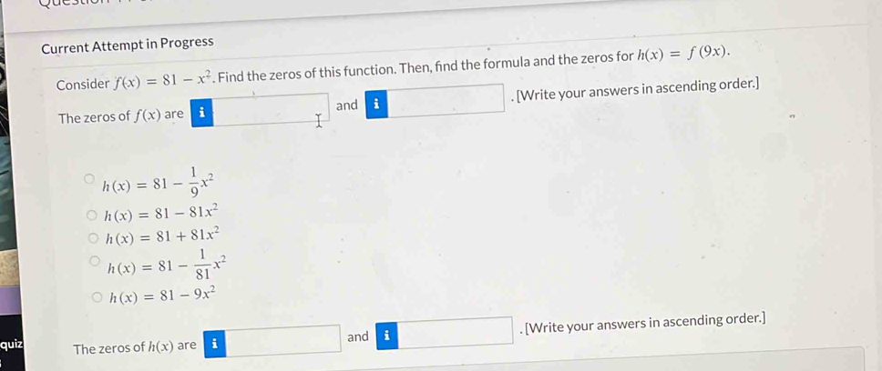 Current Attempt in Progress 
Consider f(x)=81-x^2. Find the zeros of this function. Then, find the formula and the zeros for h(x)=f(9x). 
The zeros of f(x) are i and i°. [Write your answers in ascending order.]
h(x)=81- 1/9 x^2
h(x)=81-81x^2
h(x)=81+81x^2
h(x)=81- 1/81 x^2
h(x)=81-9x^2
□  
quiz The zeros of h(x) are i and i. [Write your answers in ascending order.]