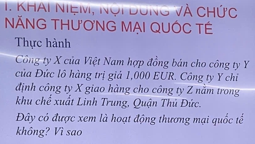 KhAi NiệM, Nội Dưng và chức 
NĂNG THƯƠNG MẠI QUỐC TÉ 
Thực hành 
Công ty X của Việt Nam hợp đồng bán cho công ty Y
của Đức lô hàng trị giá 1,000 EUR. Công ty Y chỉ 
định công ty X giao hàng cho công ty Z năm trong 
khu chế xuất Linh Trung, Quận Thủ Đức. 
Đây có được xem là hoạt động thương mại quốc tế 
không? Vì sao