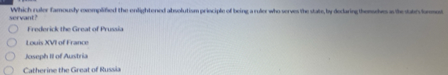 Which ruler famously exemplified the enlightened absolutism principle of being a ruler who serves the state, by declaring themselves as the states foremost
servant?
Frederick the Great of Prussia
Louis XVI of France
Joseph II of Austria
Catherine the Great of Russia