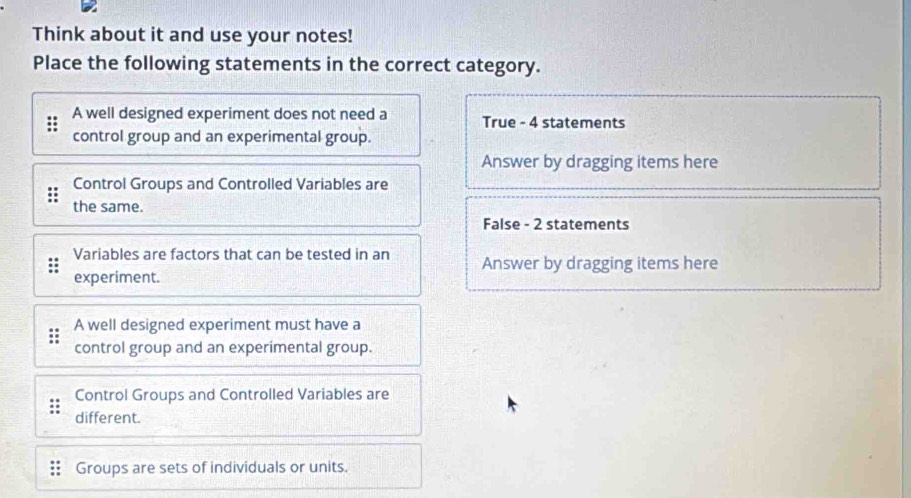 Think about it and use your notes!
Place the following statements in the correct category.
A well designed experiment does not need a True - 4 statements
control group and an experimental group.
Answer by dragging items here
Control Groups and Controlled Variables are
the same.
False - 2 statements
Variables are factors that can be tested in an Answer by dragging items here
experiment.
A well designed experiment must have a
control group and an experimental group.
Control Groups and Controlled Variables are
different.
Groups are sets of individuals or units.