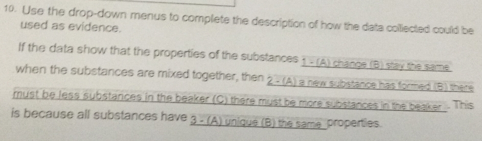 Use the drop-down menus to complete the description of how the data collected could be 
used as evidence. 
If the data show that the properties of the substances 1 - (A) change (B) stay the same 
when the substances are mixed together, then 2 - (A) a new substance has formed (B) there 
must be less substances in the beaker (C) there must be more substances in the beaker. This 
is because all substances have 3 - (A) unique (B) the same properties