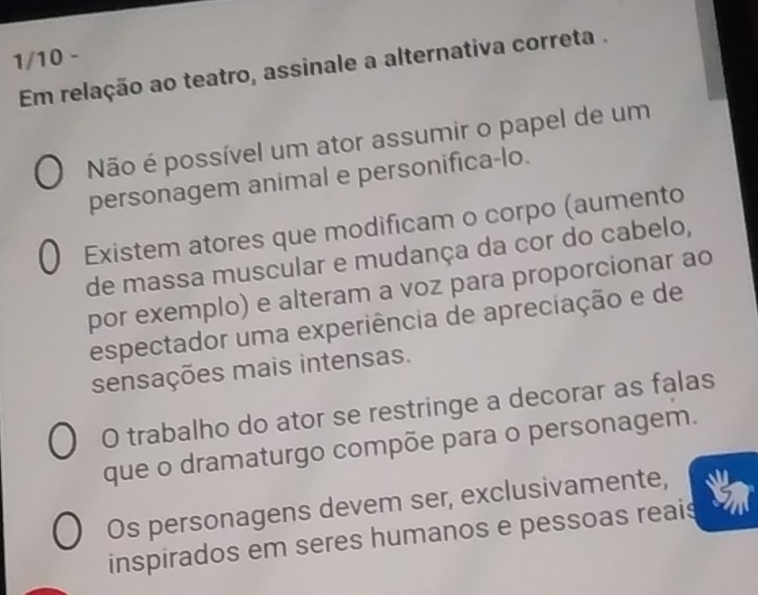 1/10 -
Em relação ao teatro, assinale a alternativa correta .
Não é possível um ator assumir o papel de um
personagem animal e personifica-lo.
Existem atores que modificam o corpo (aumento
de massa muscular e mudança da cor do cabelo,
por exemplo) e alteram a voz para proporcionar ao
espectador uma experiência de apreciação e de
sensações mais intensas.
O trabalho do ator se restringe a decorar as falas
que o dramaturgo compõe para o personagem.
Os personagens devem ser, exclusivamente,
inspirados em seres humanos e pessoas reais