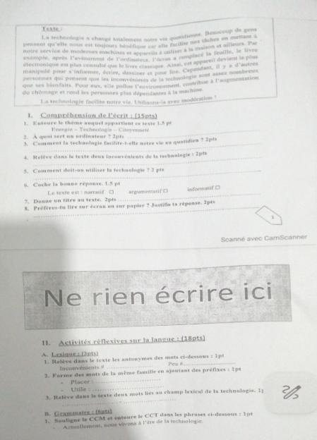 Texte
La technologie a changé totalement notre vie quotidiene. Beaucoup de gens
pensent qu'elle nous est toujours bénérique en she rcitise nox tâches cnteurs. Pai
noire service de modernes machines et loue car shamser à la maison et ailleurs. Par
exemple, après l'avénement de l'ondne tor l p alls remplacé la feuille, le livne
électronique est plus consulté que le livre classique. Assi, cet appareit devient le pses
manipulé pour s'informer, écrire, dextines et sour lire. Cependant. il ys d *autrés
persornes qui pensent que les inconvénients of is technologie sont assez nombreux
que ses bienfaits. Pour eux, elle pollue l'environnement, contribue à l'augmentation
du chômage et rend les personnes plus dépendantes à la machine.
La technologie facilite notre vie. Urilisons-la avec modération !
I. Compréhension de l'écrit : (15pts)
1. Entoure le thème auquel appartient ce texte 1.5 pt
2. A quol sert un ordinateur ? 2pts  U nergie - Technologie - Citayennete
3. Comment la technologie facilite-t-elle notre vie au quotidien ? 2pts
_
4. Relève dans le texté deux inconvénients de la technologie : 2pts
5. Comment doit-on utiliser la technologie ? 2 pts
6. Coche la bonne réponse. 1.5 pt
Le texte est : narrasif □
?. Danne un titre au texte. 2pts _argumentasif □ informatif C
8. Préfères-tu lire sur écran ou sur papier ? Justifie ta réponse. 2pts
1
Scanné avec CamScanner
Ne rien écrire ici
I. Activités réflexives sur la langue : (18pts)
A. Lexique: (3pts)
1. Relève dans le texte les antonymes des mots ci-dessous : 1pt Peu 
Inconvenients  #
2. Forme des mots de la même famille en ajoutant des préfixes : 1pt
Placer
_
Utile :
_
_
3. Relève dans le texte deux mots liés au champ lexical de la technologie. Ip 
B. Grammaire :  (6p1s) 1. Souligue le CCM et entoure le CCT dans les phrases ci-dessous : 1pt
- Actuellement, nous vivons à l'ère de la technologie