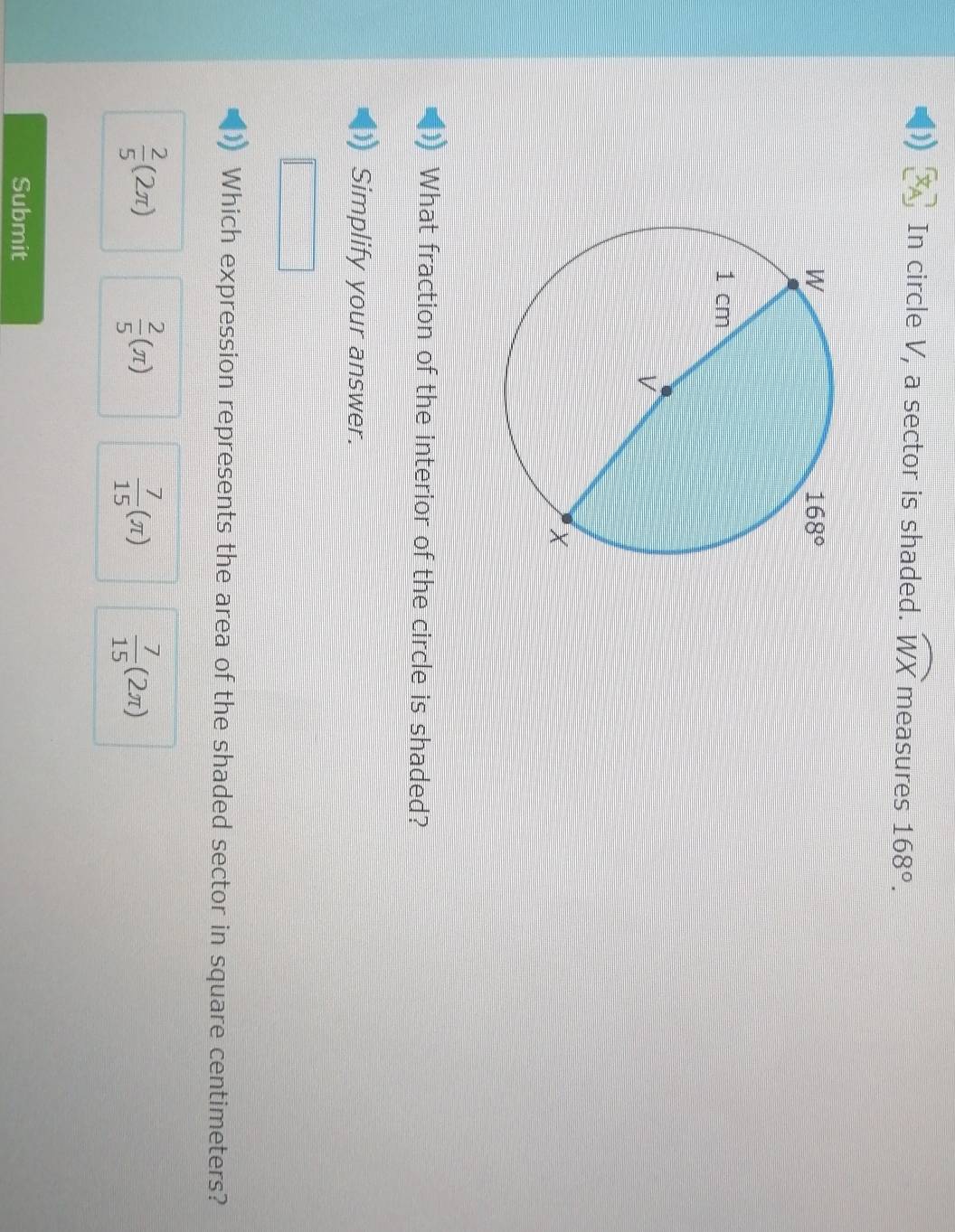 )) In circle V, a sector is shaded. widehat WX measures 168°.
What fraction of the interior of the circle is shaded?
Simplify your answer.
Which expression represents the area of the shaded sector in square centimeters?
 2/5 (2π )
 2/5 (π )
 7/15 (π )  7/15 (2π )
Submit