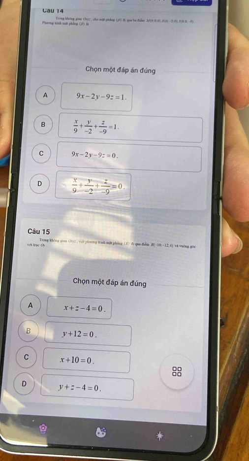 Cau 14
Trong không gian Cryz , cho mặt phdng (, f) đi qua ba didm 3/(9,0,0), E(0,-2,0), f(0;0;-9).
Phsong trinh mật phing (2) là
Chọn một đáp án đúng
A 9x-2y-9z=1.
B  x/9 + y/-2 + z/-9 =1.
C 9x-2y-9z=0.
D  x/9 + y/-2 + z/-9 =0. 
Câu 15
Trong không gian Ovyz , viết phương trình mặt pháng (/) đi qua điểm B(-10,-12,4)
với trục Oy và vuông góc
Chọn một đáp án đúng
A x+z-4=0.
B y+12=0.
C x+10=0. 
□□
□□
D y+z-4=0.