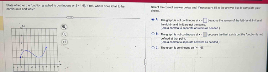 State whether the function graphed is continuous on [-1,6]. If not, where does it fail to be Select the correct answer below and, if necessary, fill in the answer box to complete your
continuous and why? choice.
A. The graph is not continuous at x=□ because the values of the left-hand limit and
the right-hand limit are not the same.
(Use a comma to separate answers as needed.)
B. The graph is not continuous at x=□
because the limit exists but the function is not
defined at that point.
(Use a comma to separate answers as needed.)
C. The graph is continuous on [-1,6]