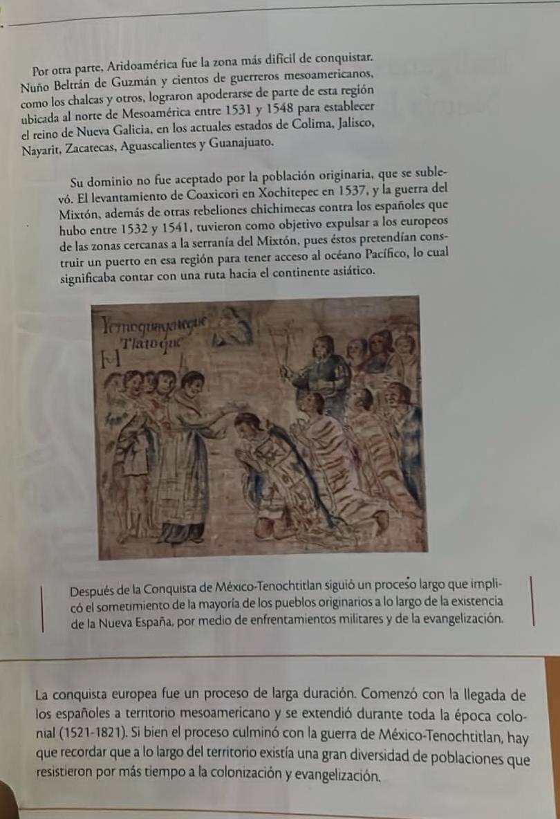 Por otra parte, Aridoamérica fue la zona más dificil de conquistar.
Nuño Beltrán de Guzmán y cientos de guerreros mesoamericanos,
como los chalcas y otros, lograron apoderarse de parte de esta región
ubicada al norte de Mesoamérica entre 1531 y 1548 para establecer
el reino de Nueva Galicia, en los actuales estados de Colima, Jalisco,
Nayarit, Zacatecas, Aguascalientes y Guanajuato.
Su dominio no fue aceptado por la población originaria, que se suble-
vó. El levantamiento de Coaxicori en Xochitepec en 1537, y la guerra del
Mixtón, además de otras rebeliones chichimecas contra los españoles que
hubo entre 1532 y 1541, tuvieron como objetivo expulsar a los europeos
de las zonas cercanas a la serranía del Mixtón, pues éstos pretendían cons-
truir un puerto en esa región para tener acceso al océano Pacífico, lo cual
significaba contar con una ruta hacia el continente asiático.
Después de la Conquista de México-Tenochtitlan siguió un proceśo largo que impli-
có el sometimiento de la mayoría de los pueblos originarios a lo largo de la existencia
de la Nueva España, por medio de enfrentamientos militares y de la evangelización.
La conquista europea fue un proceso de larga duración. Comenzó con la llegada de
los españoles a territorio mesoamericano y se extendió durante toda la época colo-
nial (1521-1821). Si bien el proceso culminó con la guerra de México-Tenochtitlan, hay
que recordar que a lo largo del territorio existía una gran diversidad de poblaciones que
resistieron por más tiempo a la colonización y evangelización.