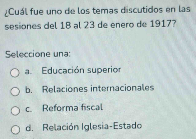 ¿Cuál fue uno de los temas discutidos en las
sesiones del 18 al 23 de enero de 1917?
Seleccione una:
a. Educación superior
b. Relaciones internacionales
c. Reforma fiscal
d. Relación Iglesia-Estado