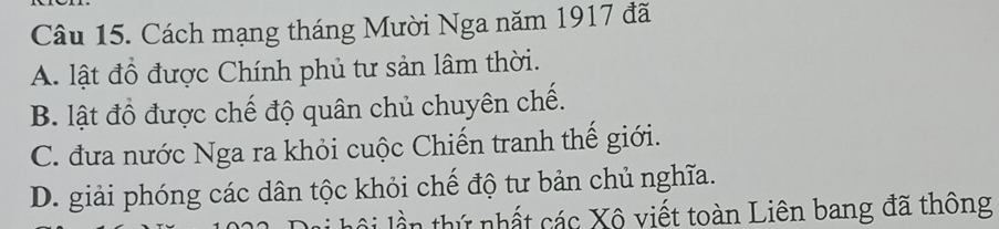 Cách mạng tháng Mười Nga năm 1917 đã
A. lật đồ được Chính phủ tư sản lâm thời.
B. lật đồ được chế độ quân chủ chuyên chế.
C. đưa nước Nga ra khỏi cuộc Chiến tranh thế giới.
D. giải phóng các dân tộc khỏi chế độ tư bản chủ nghĩa.
ộ l th nhất các Xô viết toàn Liên bang đã thông