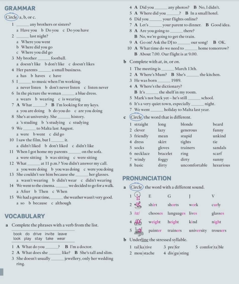 GRAMMAR 4 A Did you_ any photos? B No, I didn’t.
5 A Where did you_ ? B In a small hotel.
Circle) a, b, or c. 6 Did you_ your flights online?
1 _any brothers or sisters? 7 A Let's _your parent to dinner. B Good idea.
a Have you b Do you c Do you have 8 A Are you going to _there?
2 _last night? B No, we’re going to get the train.
a Where you went 9 A Go on! Ask the DJ to _our song! . B OK.
_
b Where did you go 10 A What time do we need to home tomorrow?
c Where you did go B About 7.00. Our flight is at 9.00.
3 My brother_ football.
a doesn’t like b don’t like c doesn’t likes b Complete with at, in, or on.
4 Her parents _a small business. 1 The meeting is _March 13th
a has b haves c have 2 A Where’s Mum? B She's _the kitchen.
5 I_ to music when I'm working. 3 He was born _1989.
a never listen b don’t never listen c listen never 4 A Where's the dictionary?
B It's
6 In the picture the woman _a blue dress. _the shelf in my room.
a wears b wearing c is wearing 5 Mark’s not back yet -- he's still _school.
7 A What_ ? B I'm looking for my keys. 6 It’s a very quiet town, especially _night.
7 We went
a you are doing b do you do c are you doing _holiday to Malta last year.
8 She's at university. She_ history. c (Circle) the word that is different.
a 's studing b 's studying c studying 1 straight long blonde beard
9 We _to Malta last August. 2 clever lazy generous funny
a were b went c did go 3 friendly mean stupid unkind
10 I saw the film, but I _it. 4 dress skirt tights tie
a didn’t liked b don’t liked c didn’t like 5 socks gloves trainers sandals
11 When I got home my parents_ on the sofa. 6 necklace bracelet ring scarf
a were sitting b was sitting c were siting 7 windy foggy dirty sunny
12 What _at 11 p.m.? You didn’t answer my call. 8 basic dirty uncomfortable luxurious
a you were doing b you was doing c were you doing
13 She couldn’t see him because she_ her glasses. PRONUNCIATION
a wasn’t wearing b didn’t wear c didn’t wearing
14 We went to the cinema. _we decided to go for a walk. a Circle) the word with a different sound.
a After b Then c When
15 We had a great time,_ the weather wasn't very good. 1 E G J V
a so b because c although shirt shorts work curly
2
VOCABULARY 3 /ız/ chooses languages lives glasses
4 weight height kind night
a Complete the phrases with a verb from the list.
5 painter trainers university trousers
book do drive invite leave
look play stay take wear b Underling the stressed syllable.
1 A What do you _? B I'm a doctor. 1 tal ka tive 3 pre|fer 5 comfor|ta|ble
2 A What does she _like? B She’s tall and slim. 2 mou|stache 4 dis gu sting
3 She doesn't usually_ jewellery, only her wedding
ring.