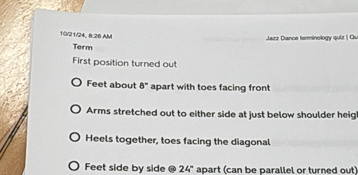 10/21/24, 8:26 AM 
Jazz Dance terminology quiz | Qu 
Term 
First position turned out 
Feet about 8'' apart with toes facing front 
Arms stretched out to either side at just below shoulder heig 
Heels together, toes facing the diagonal 
Feet side by side @ 24'' apart (can be parallel or turned out)