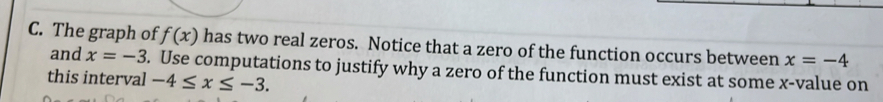 The graph of f(x) has two real zeros. Notice that a zero of the function occurs between x=-4
and x=-3. Use computations to justify why a zero of the function must exist at some x -value on 
this interval -4≤ x≤ -3.