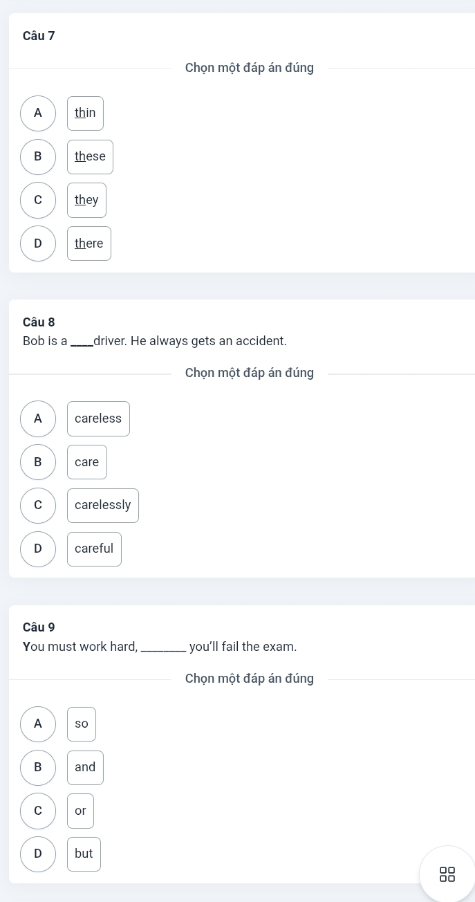 Chọn một đáp án đúng_
A thin
B these
C they
D there
Câu 8
Bob is a_ driver. He always gets an accident.
_Chọn một đáp án đúng_
A careless
B care
C carelessly
D careful
Câu 9
You must work hard,_ you'll fail the exam.
_Chọn một đáp án đúng_
_
A so
B and
C or
D but
8