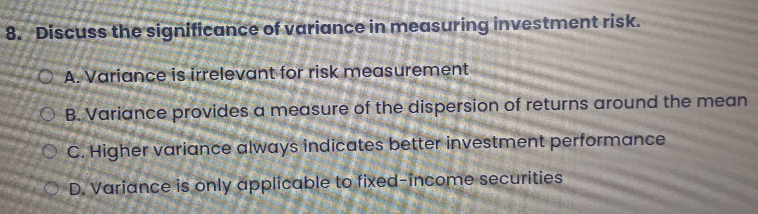 Discuss the significance of variance in measuring investment risk.
A. Variance is irrelevant for risk measurement
B. Variance provides a measure of the dispersion of returns around the mean
C. Higher variance always indicates better investment performance
D. Variance is only applicable to fixed-income securities