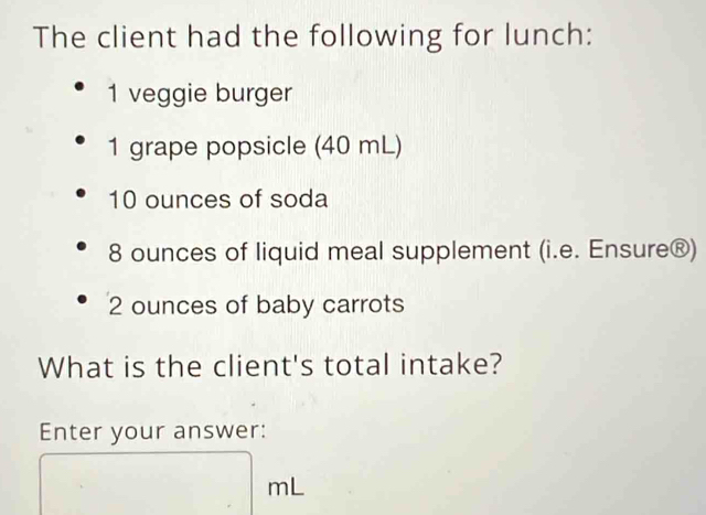 The client had the following for lunch:
1 veggie burger
1 grape popsicle (40 mL)
10 ounces of soda
8 ounces of liquid meal supplement (i.e. Ensure®)
2 ounces of baby carrots 
What is the client's total intake? 
Enter your answer:
mL