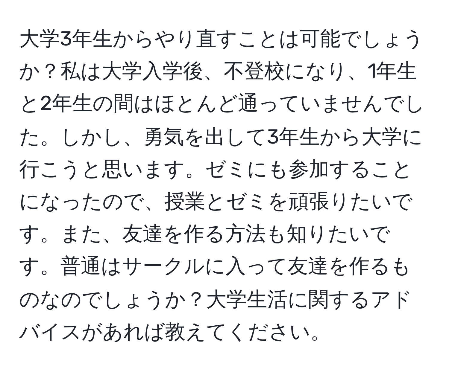 大学3年生からやり直すことは可能でしょうか？私は大学入学後、不登校になり、1年生と2年生の間はほとんど通っていませんでした。しかし、勇気を出して3年生から大学に行こうと思います。ゼミにも参加することになったので、授業とゼミを頑張りたいです。また、友達を作る方法も知りたいです。普通はサークルに入って友達を作るものなのでしょうか？大学生活に関するアドバイスがあれば教えてください。