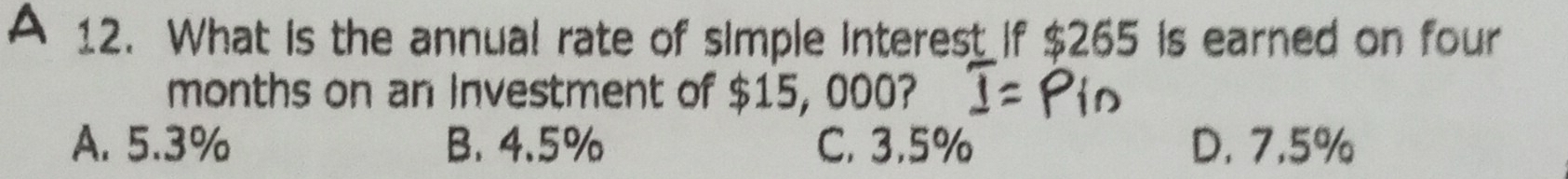 A 12. What is the annual rate of simple interest if $265 is earned on four
months on an Investment of $15, 000?
A. 5.3% B. 4.5% C. 3.5% D. 7.5%