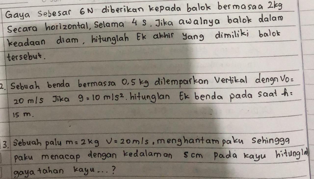 Gaya Sebesar 6N diberikan kepada balok bermasaa 2kg
Secara horizontal, selama 4 5. Jika awalnya balok dalam 
readaan diam, hitunglah EK athir yang dimilik; balok 
tersebut. 
2. Sebuah benda bermassa 0, 5 kg dilemparkan Vertital dengn VO=
20 m/s Jika g=10m/s^2. hitunglan EK benda pada saat h : 
is m. 
3. Sebuah palu m=2kg v=20m/s , menghantam paku sehingga 
paku menacap dengan kedalaman scm Pada kayu hitunglay 
gaya tahan kayu. . . ?