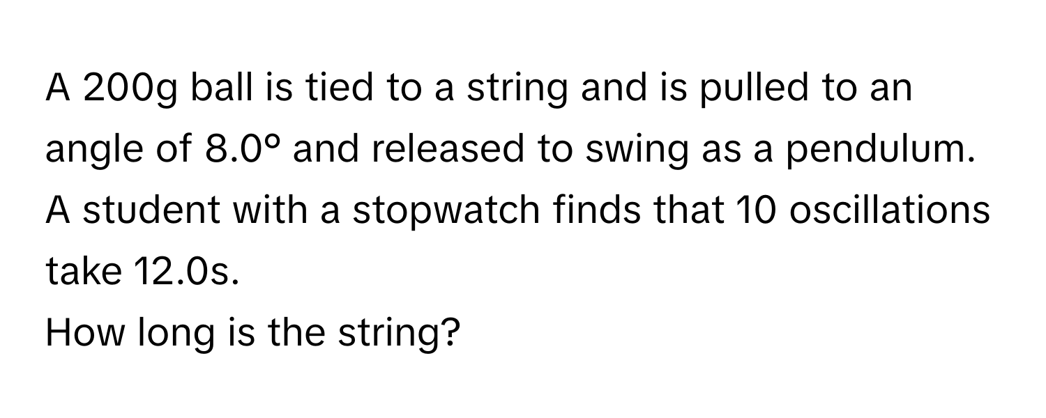 A 200g ball is tied to a string and is pulled to an angle of 8.0° and released to swing as a pendulum. A student with a stopwatch finds that 10 oscillations take 12.0s. 

How long is the string?