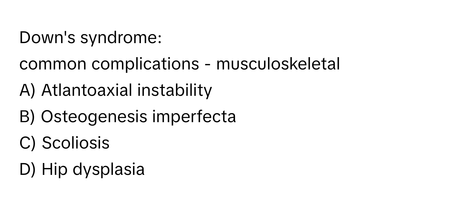 Down's syndrome: 
common complications - musculoskeletal
A) Atlantoaxial instability
B) Osteogenesis imperfecta
C) Scoliosis
D) Hip dysplasia