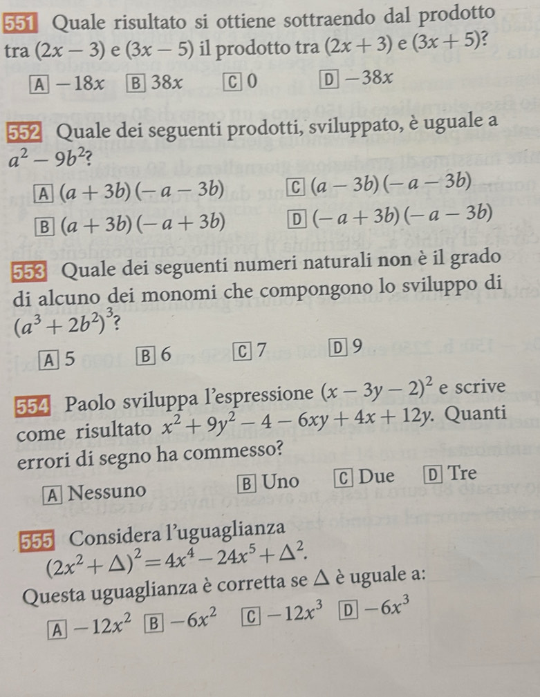 551 Quale risultato si ottiene sottraendo dal prodotto
tra (2x-3) e (3x-5) il prodotto tra (2x+3) e (3x+5) ?
A - 18x B 38x C O D -38x
552 Quale dei seguenti prodotti, sviluppato, è uguale a
a^2-9b^2 2
A (a+3b)(-a-3b) C (a-3b)(-a-3b)
B (a+3b)(-a+3b) D (-a+3b)(-a-3b)
553 Quale dei seguenti numeri naturali non è il grado
di alcuno dei monomi che compongono lo sviluppo di
(a^3+2b^2)^3
A 5 B 6 C 7 D 9
554 Paolo sviluppa l'espressione (x-3y-2)^2 e scrive
come risultato x^2+9y^2-4-6xy+4x+12y. Quanti
errori di segno ha commesso?
A Nessuno B] Uno C Due D Tre
555 Considera l’uguaglianza
(2x^2+△ )^2=4x^4-24x^5+△^2. 
Questa uguaglianza è corretta se Δ è uguale a:
A -12x^2 B -6x^2 C -12x^3 D -6x^3