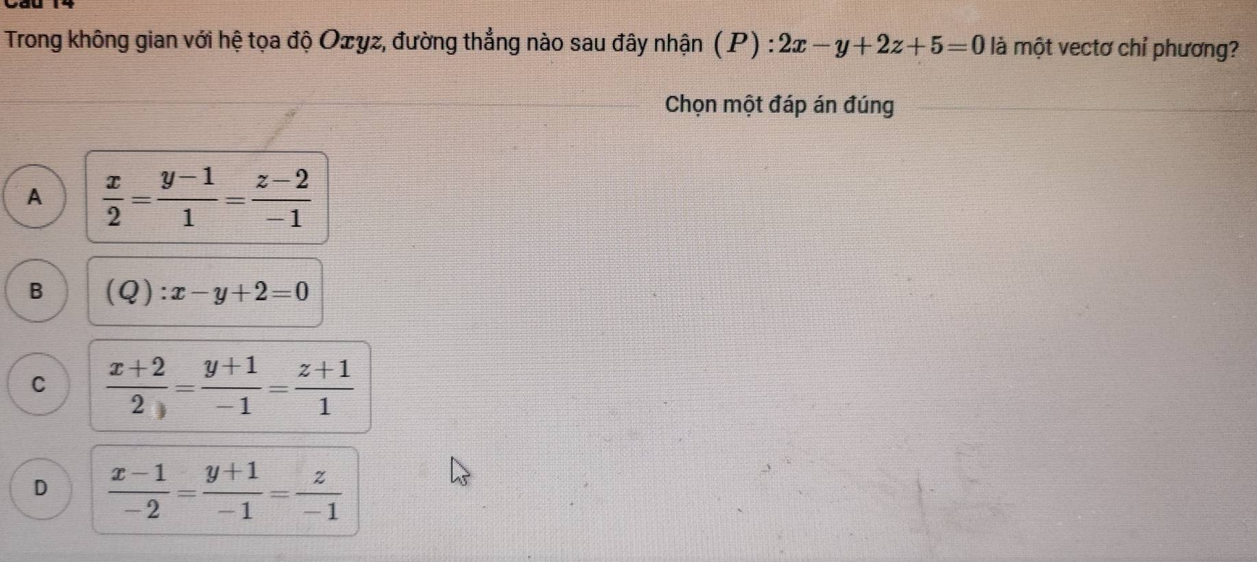 Trong không gian với hệ tọa độ Oェyz, đường thẳng nào sau đây nhận (P) : :2x-y+2z+5=0 là một vectơ chỉ phương?
Chọn một đáp án đúng
A  x/2 = (y-1)/1 = (z-2)/-1 
B (Q):x-y+2=0
C  (x+2)/2 = (y+1)/-1 = (z+1)/1 
D  (x-1)/-2 = (y+1)/-1 = z/-1 