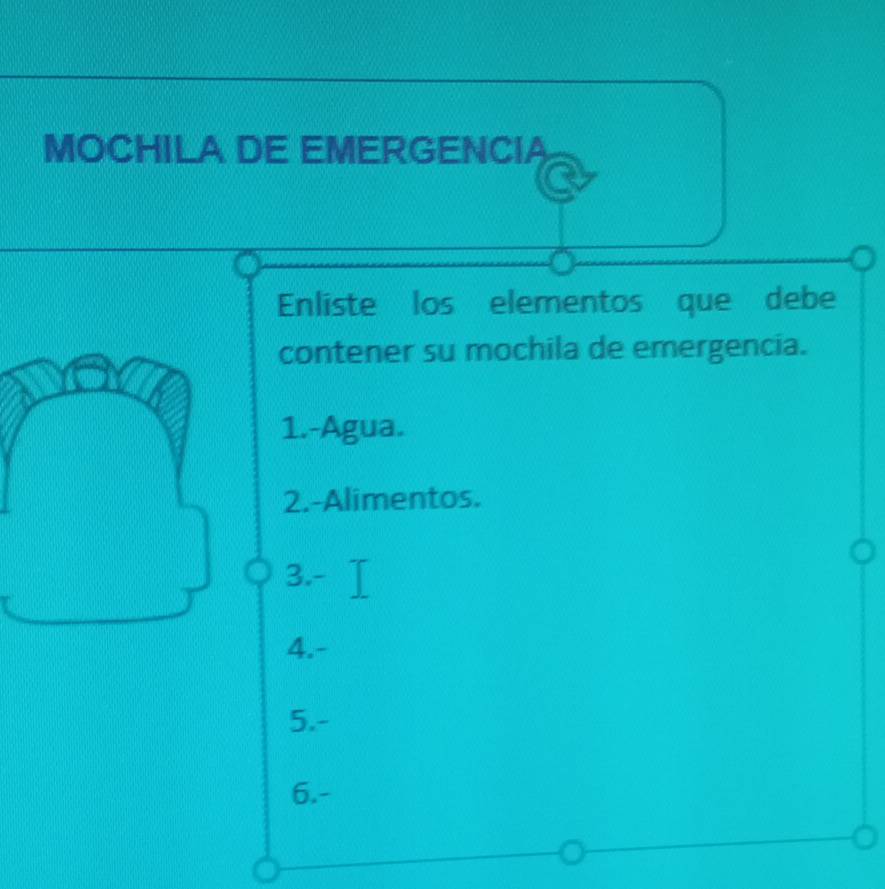 MOCHILA DE EMERGENCIA
Enliste los elementos que debe
contener su mochila de emergencia.
1.-Agua.
2.-Alimentos.
3.-
4.-
5.-
6.-