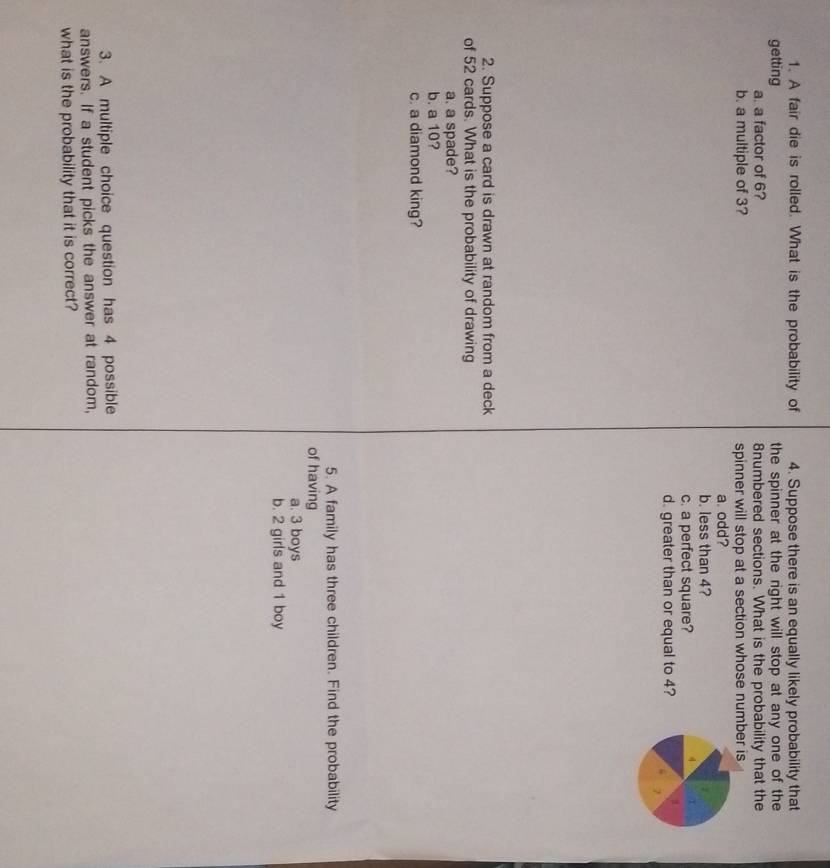 A fair die is rolled. What is the probability of 4. Suppose there is an equally likely probability that
getting the spinner at the right will stop at any one of the
a. a factor of 6? 8numbered sections. What is the probability that the
b. a multiple of 3? spinner will stop at a section whose number is
a. odd?
b. less than 4?
c. a perfect square?
τ
d. greater than or equal to 4?
7
2. Suppose a card is drawn at random from a deck
of 52 cards. What is the probability of drawing
a. a spade?
b. a 10?
c. a diamond king?
5. A family has three children. Find the probability
of having
a. 3 boys
b. 2 girls and 1 boy
3. A multiple choice question has 4 possible
answers. If a student picks the answer at random,
what is the probability that it is correct?