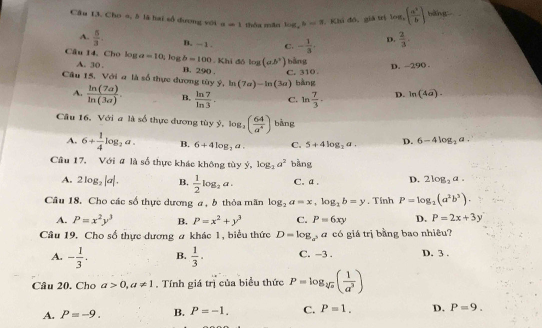 Cầu 13. Cho à, 5 là hai số dương với a=1 thốa măn log _xb=3. Khí đô, giả trị log _b( a^2/b ) bàng:-
A.  5/3 . B. - 1 .
C. - 1/3 ,
D.  2/3 .
Câu 14, Cho log a=10;; log b=100 .Kh dó log (ab^3) bằng
A. 30 . B. 290 .
C. 310 . D. ~290 .
Câu 15. Với a là số thực dương tùy ý, ln (7a)-ln (3a) bàng
A.  ln (7a)/ln (3a) .
B.  ln 7/ln 3 . ln  7/3 .
C.
D. ln (4a).
Câu 16. Với a là số thực dương tùy ý, log _2( 64/a^4 ) bằng
A. 6+ 1/4 log _2a. B. 6+4log _2a. C. 5+4log _2a. D. 6-4log _2a.
Cầu 17. Với # là số thực khác không tùy ý, log _2a^2 b ang
A. 2log _2|a|. B.  1/2 log _2a. C. a .
D. 2log _2a.
Câu 18. Cho các số thực dương a, b thỏa mãn log _2a=x,log _2b=y. Tính P=log _2(a^2b^3).
A. P=x^2y^3 B. P=x^2+y^3 C. P=6xy D. P=2x+3y
Câu 19. Cho số thực dương a khác 1, biểu thức D=log _a^3ac6 giá trị bằng bao nhiêu?
A. - 1/3 .  1/3 · D. 3 .
B. C. -3 .
Câu 20. Cho a>0,a!= 1. Tính giá trị của biểu thức P=log _sqrt[3](a)( 1/a^3 )
A. P=-9.
B. P=-1. C. P=1. D. P=9.