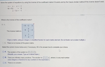 Solve the wywlern of equations by using the inverse of the coefficient matrix if it exists and by the Gauss-Jordan melhod if the invense doews't exiat.
-x-y-z=-1
4x+6y=6
y=3x=-1
What is the inverse of the coethcient matr?
> A =frac 2=
The inwenes matrix is  3/2 -2
2 1/2 -1
(Type a matts, using an integer or simplified fraction for each matis element. Do not factor out a scalar multiple )
. There is no inverss of the given marto
Select the comect choice below and, if necessary, fill in the answer box to complete your choice.
□ □ □
A. The solution of the syrler is (Simplity your answer. Type an ordered triple."
B. There are infinitely marry solutions. The solution is (,x) , Where 2 is any read numbse
[Use integers or fractions for any numbers in the expression)
C. There is no solivition