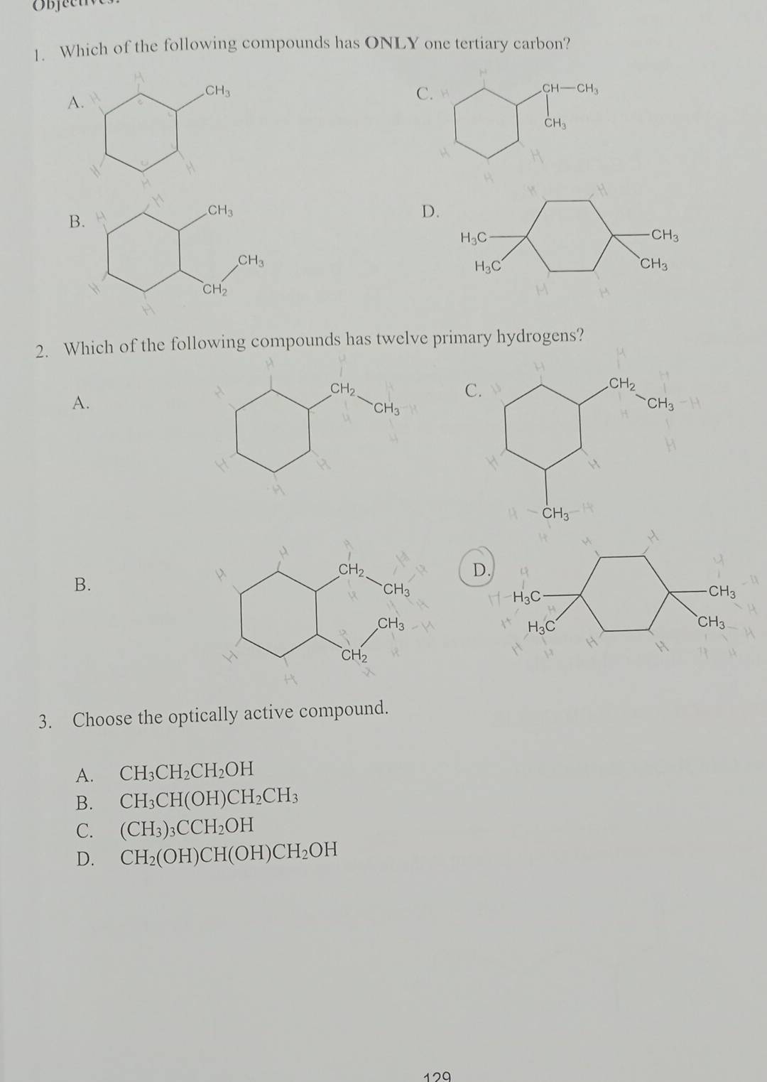 Which of the following compounds has ONLY one tertiary carbon?
A.
CH_3
C.
CH-CH_3
CH_3
D.
H_3C
CH_3
H_3C
CH_3
2. Which of the following compounds has twelve primary hydrogens?
A.
、
D.
B.
H_3C
CH_3
H_3C
CH_3
3. Choose the optically active compound.
A. CH_3CH_2CH_2OH
B. CH_3CH(OH)CH_2CH_3
C. (CH_3)_3CCH_2OH
D. CH_2(OH)CH(OH)CH_2OH
129