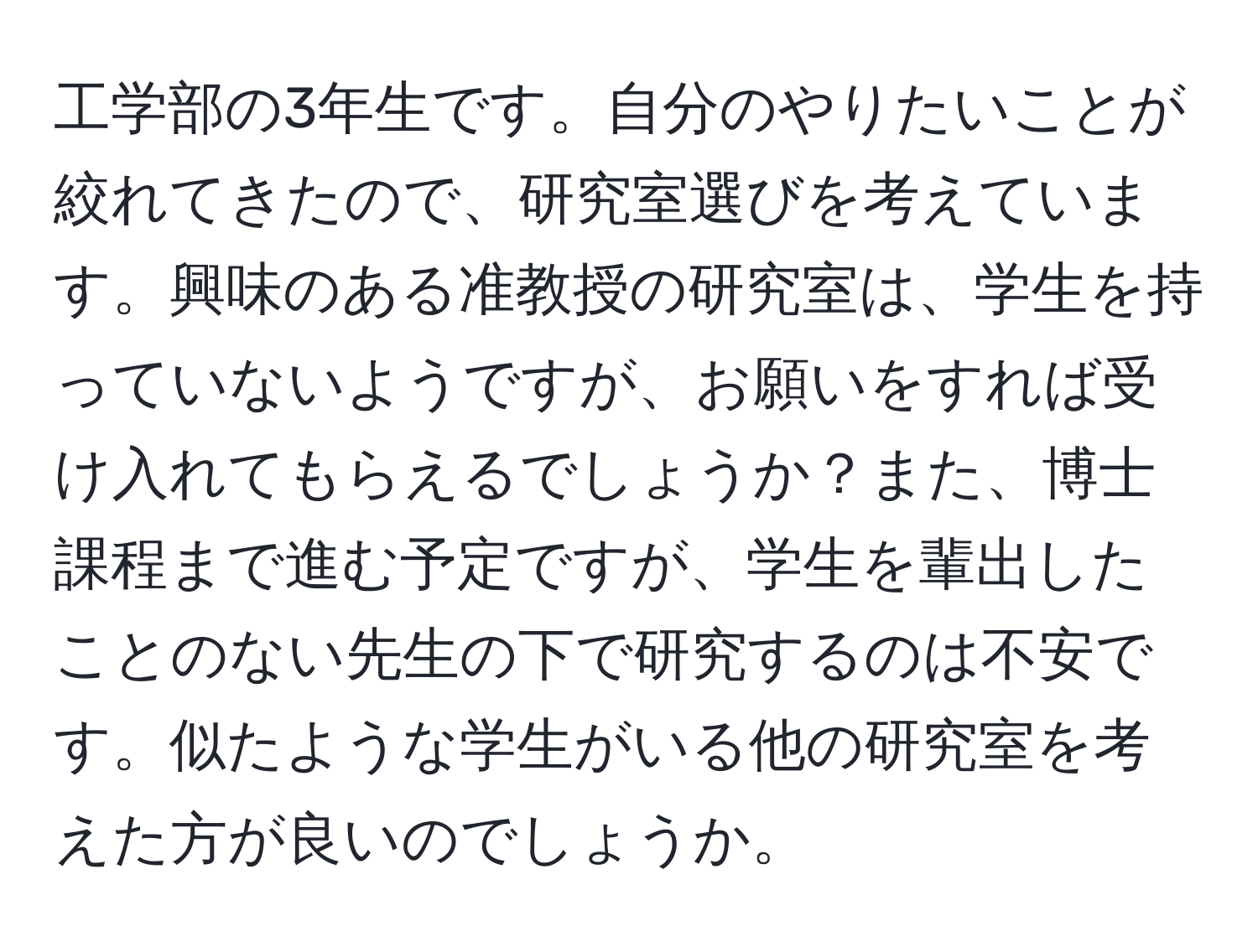 工学部の3年生です。自分のやりたいことが絞れてきたので、研究室選びを考えています。興味のある准教授の研究室は、学生を持っていないようですが、お願いをすれば受け入れてもらえるでしょうか？また、博士課程まで進む予定ですが、学生を輩出したことのない先生の下で研究するのは不安です。似たような学生がいる他の研究室を考えた方が良いのでしょうか。