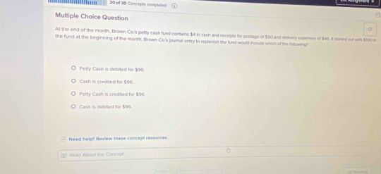 of 30 Concepts completed
Multiple Choice Question
At the eind of the month, Brown Co.'s petly cash fund contains $4 in cash and recelpts for postage of $50 and delivery expenses of $46. It started out with $100 in
the fund at the beginning of the month, trown Co's journal entry to replesish the fund would include which of the following?
Petty Cash is debited for $96.
Cash is credited for $96
Petty Cash is credited for $96
Cash is debited for $96
Need help? Meview these concept resources.
* Read About the Concept