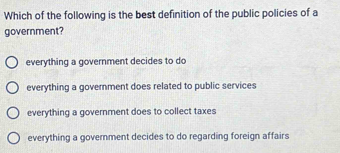 Which of the following is the best definition of the public policies of a
government?
everything a government decides to do
everything a government does related to public services
everything a government does to collect taxes
everything a government decides to do regarding foreign affairs