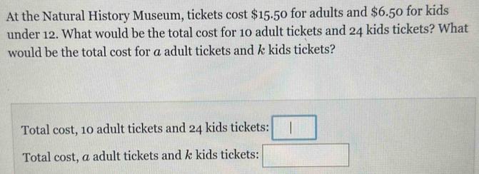 At the Natural History Museum, tickets cost $15.50 for adults and $6.50 for kids
under 12. What would be the total cost for 10 adult tickets and 24 kids tickets? What
would be the total cost for a adult tickets and k kids tickets?
Total cost, 10 adult tickets and 24 kids tickets: □
Total cost, a adult tickets and k kids tickets: □