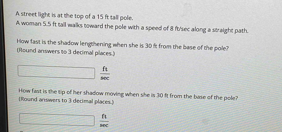 A street light is at the top of a 15 ft tall pole. 
A woman 5.5 ft tall walks toward the pole with a speed of 8 ft/sec along a straight path. 
How fast is the shadow lengthening when she is 30 ft from the base of the pole? 
(Round answers to 3 decimal places.)
□  ft/sec  
How fast is the tip of her shadow moving when she is 30 ft from the base of the pole? 
(Round answers to 3 decimal places.)
□  ft/sec  